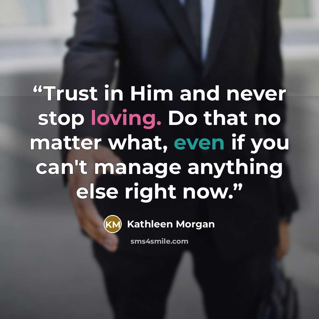 “Trust in Him and never stop loving. Do that no matter what, even if you can't manage anything else right now.” quote by Kathleen Morgan