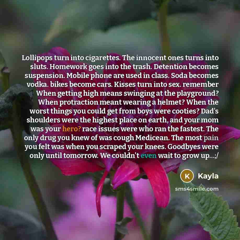 “Lollipops turn into cigarettes. The innocent ones turns into sluts. Homework goes into the trash. Detention becomes suspension. Mobile phone are used in class. Soda becomes vodka. bikes become cars. Kisses turn into sex. remember When getting high means swinging at the playground? When protraction…” quote by Kayla