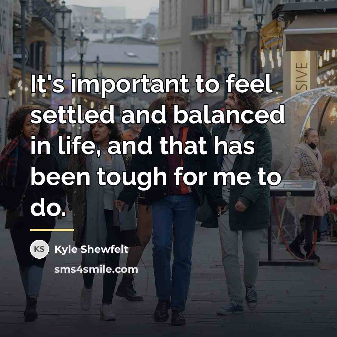 “It's important to feel settled and balanced in life, and…” quote by Kyle Shewfelt