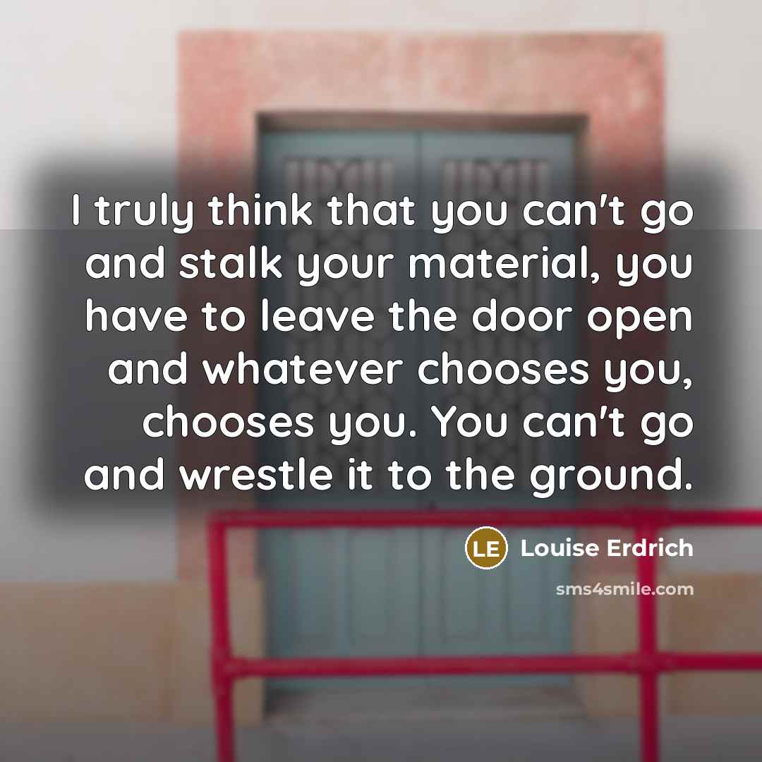 “I truly think that you can't go and stalk your material, you have to leave the door open and whatever chooses you, chooses you. You can't go and wrestle it to the ground.” quote by Louise Erdrich