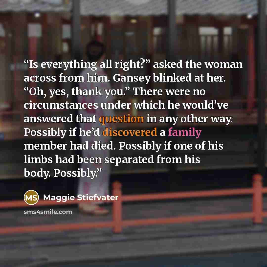 “Is everything all right?” asked the woman across from him. Gansey blinked at her. “Oh, yes, thank you.” There were no circumstances under which he would’ve answered that question in any other way. Possibly if he’d discovered a family member had died. Possibly if one of his limbs had been separated…” quote by Maggie Stiefvater