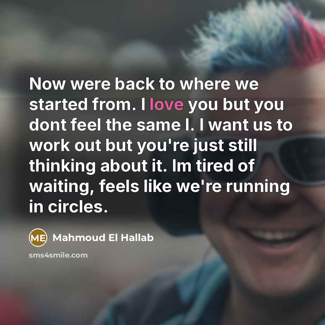 “Now were back to where we started from. I love you but you dont feel the same I. I want us to work out but you're just still thinking about it. Im tired of waiting, feels like we're running in circles.” quote by Mahmoud El Hallab