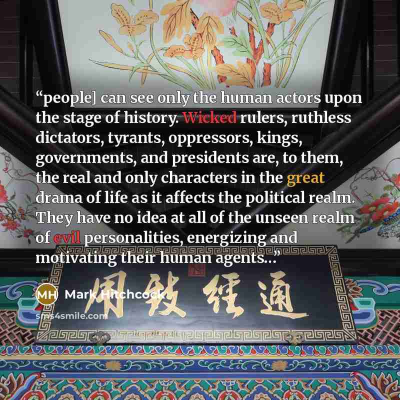 “people] can see only the human actors upon the stage of history. Wicked rulers, ruthless dictators, tyrants, oppressors, kings, governments, and presidents are, to them, the real and only characters in the great drama of life as it affects the political realm. They have no idea at all of the…” quote by Mark Hitchcock