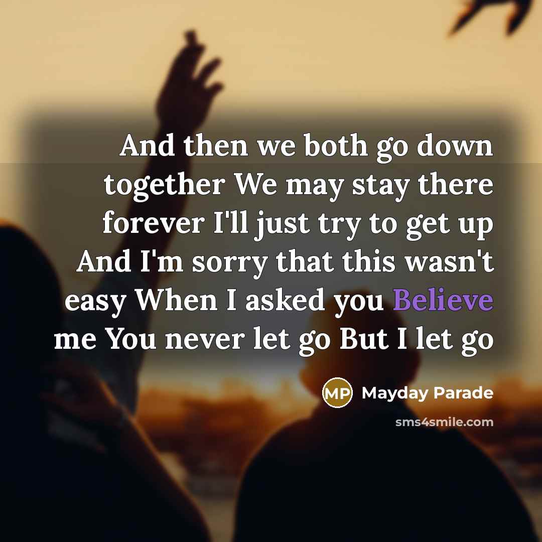“And then we both go down together We may stay there forever I'll just try to get up And I'm sorry that this wasn't easy When I asked you Believe me You never let go But I let go” quote by Mayday Parade