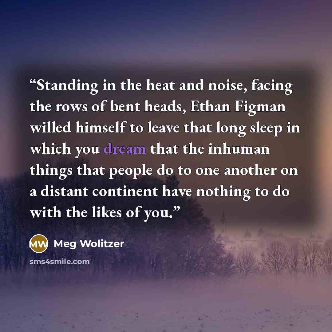 “Standing in the heat and noise, facing the rows of bent heads, Ethan Figman willed himself to leave that long sleep in which you dream that the inhuman things that people do to one another on a distant continent have nothing to do with the likes of you.” quote by Meg Wolitzer