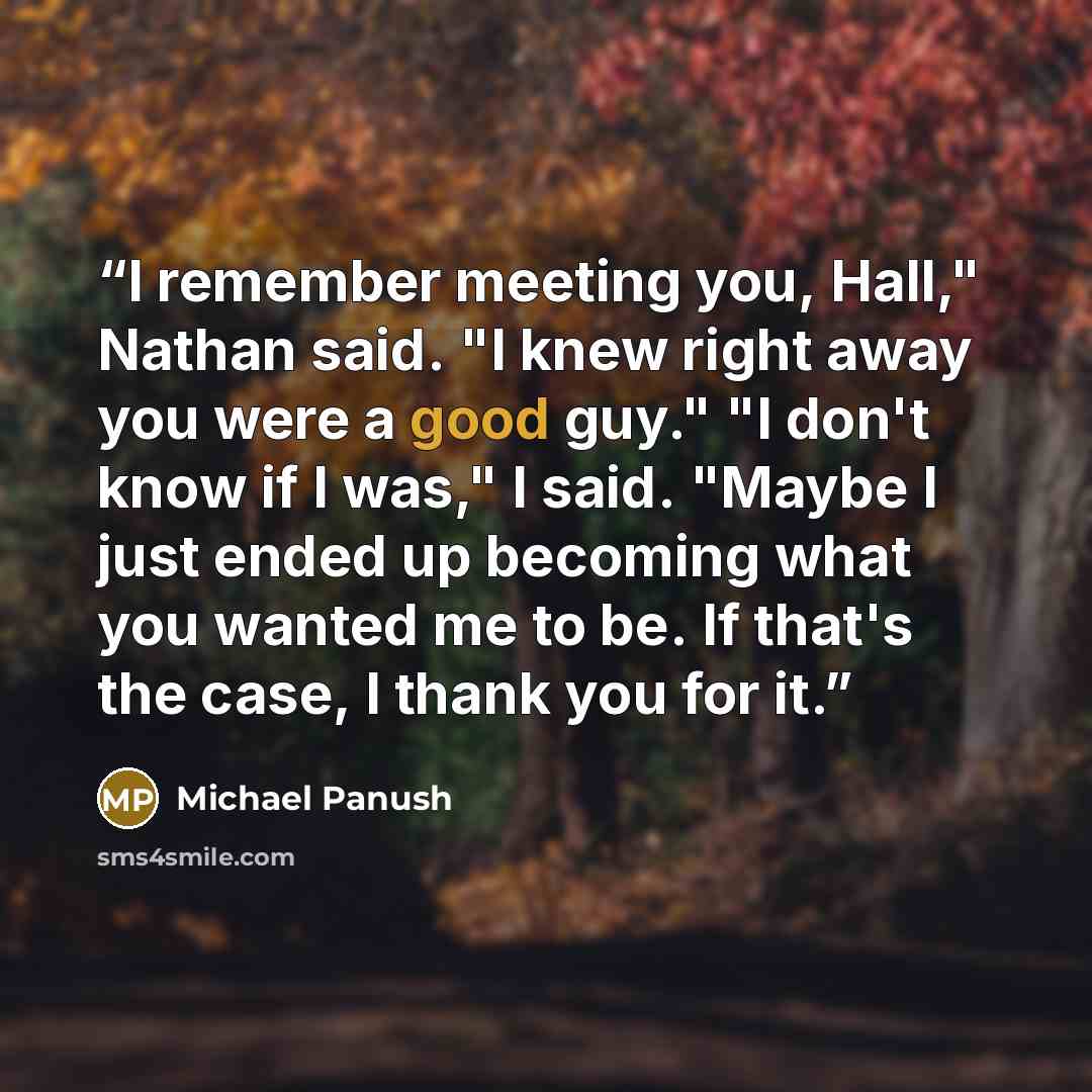 “I remember meeting you, Hall," Nathan said. "I knew right away you were a good guy." "I don't know if I was," I said. "Maybe I just ended up becoming what you wanted me to be. If that's the case, I thank you for it.” quote by Michael Panush