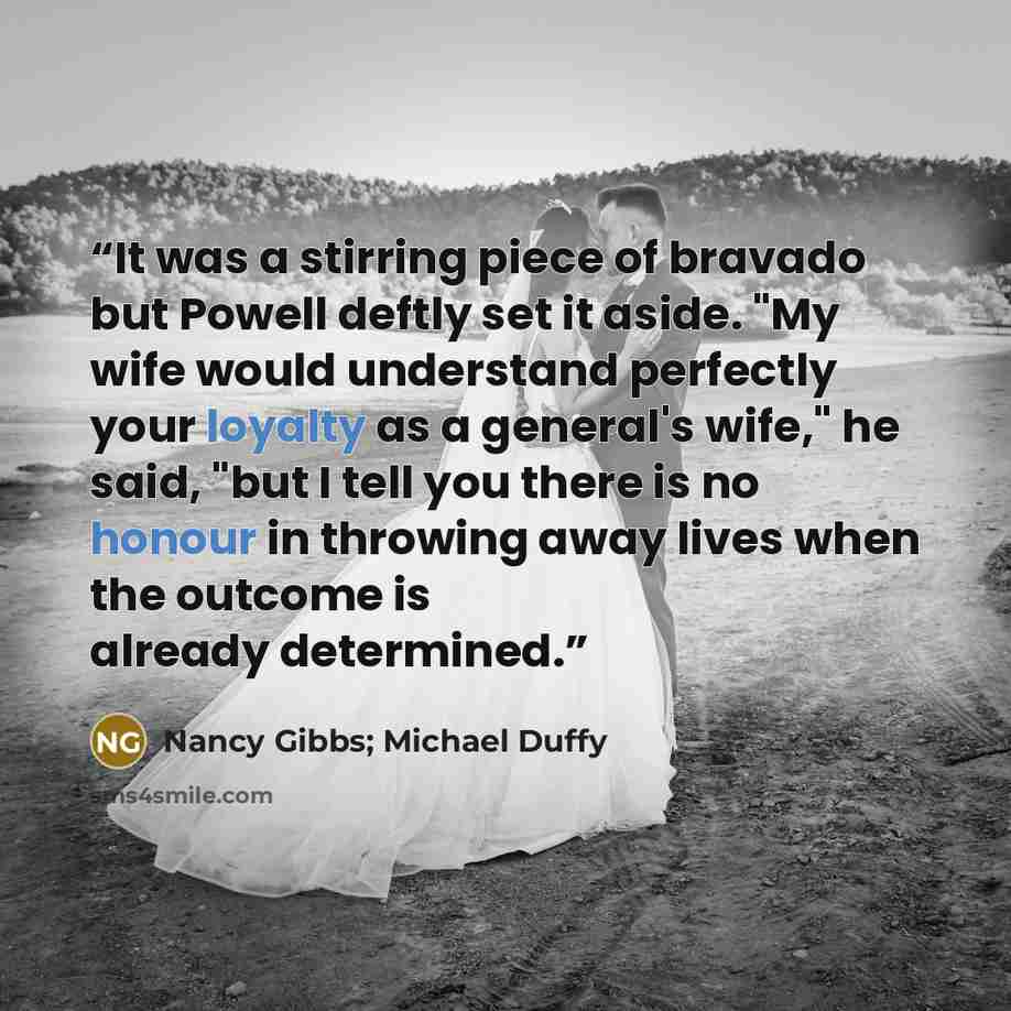 “It was a stirring piece of bravado but Powell deftly set it aside. "My wife would understand perfectly your loyalty as a general's wife," he said, "but I tell you there is no honour in throwing away lives when the outcome is already determined.” quote by Nancy Gibbs; Michael Duffy