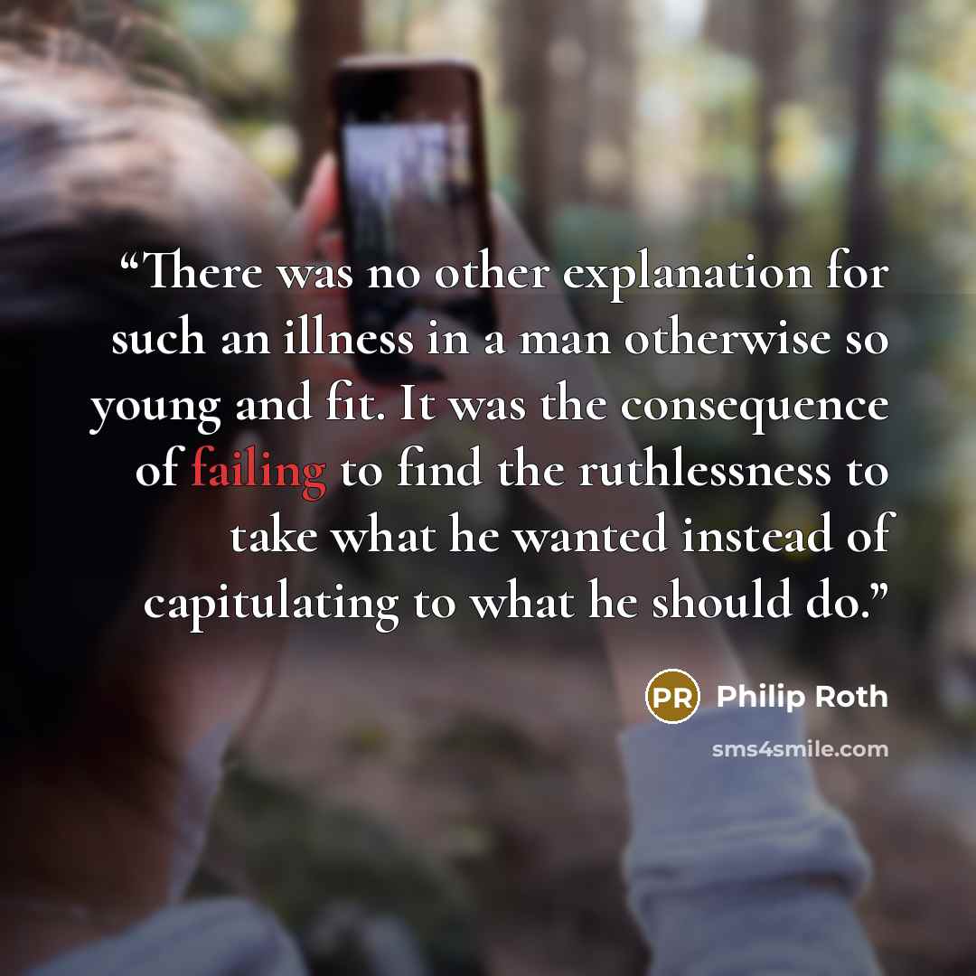 “There was no other explanation for such an illness in a man otherwise so young and fit. It was the consequence of failing to find the ruthlessness to take what he wanted instead of capitulating to what he should do.” quote by Philip Roth