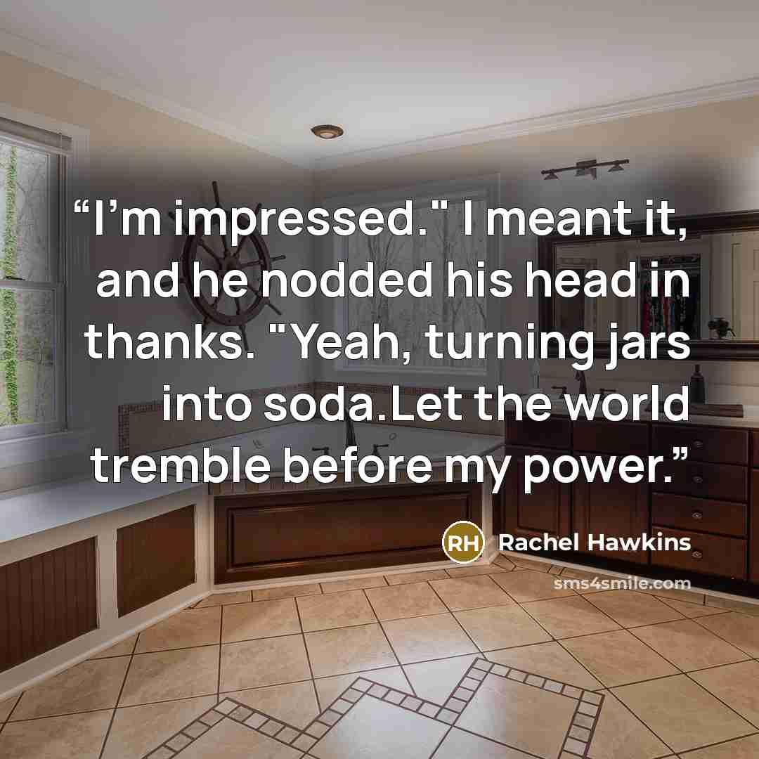 “I'm impressed." I meant it, and he nodded his head in thanks. "Yeah, turning jars into soda.Let the world tremble before my power.” quote by Rachel Hawkins