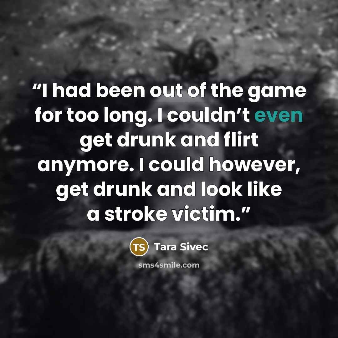 “I had been out of the game for too long. I couldn’t even get drunk and flirt anymore. I could however, get drunk and look like a stroke victim.” quote by Tara Sivec