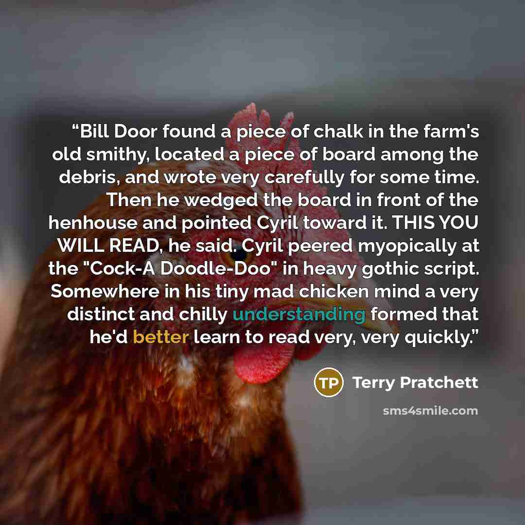 “Bill Door found a piece of chalk in the farm's old smithy, located a piece of board among the debris, and wrote very carefully for some time. Then he wedged the board in front of the henhouse and pointed Cyril toward it. THIS YOU WILL READ, he said. Cyril peered myopically at the "Cock-A…” quote by Terry Pratchett