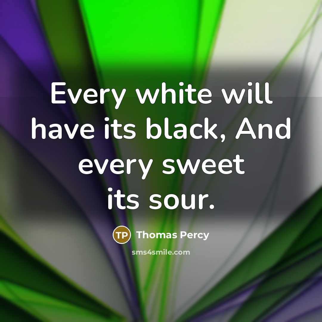 “Every white will have its black, And every sweet its sour.” quote by Thomas Percy
