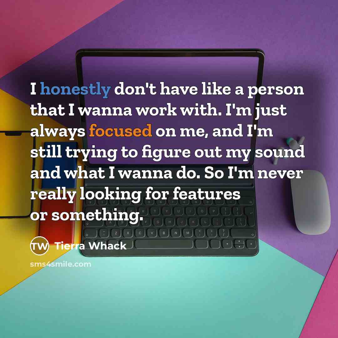 “I honestly don't have like a person that I wanna work with. I'm just always focused on me, and I'm still trying to figure out my sound and what I wanna do. So I'm never really looking for features or something.” quote by Tierra Whack