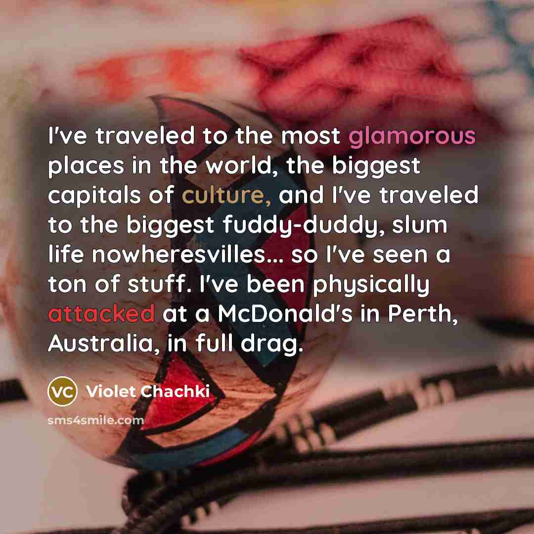 “I've traveled to the most glamorous places in the world, the biggest capitals of culture, and I've traveled to the biggest fuddy-duddy, slum life nowheresvilles... so I've seen a ton of stuff. I've been physically attacked at a McDonald's in Perth, Australia, in full drag.” quote by Violet Chachki