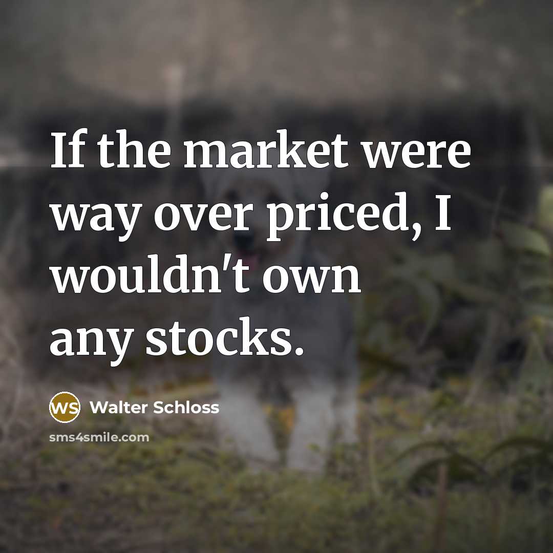 “If the market were way over priced, I wouldn't own any stocks.” quote by Walter Schloss