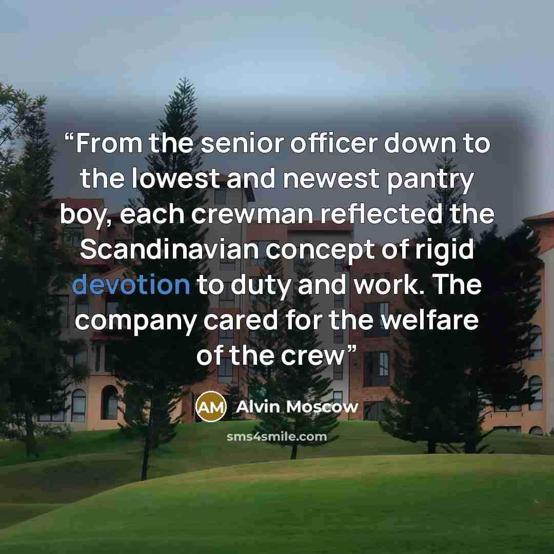 “From the senior officer down to the lowest and newest pantry boy, each crewman reflected the Scandinavian concept of rigid devotion to duty and work. The company cared for the welfare of the crew” quote by Alvin Moscow