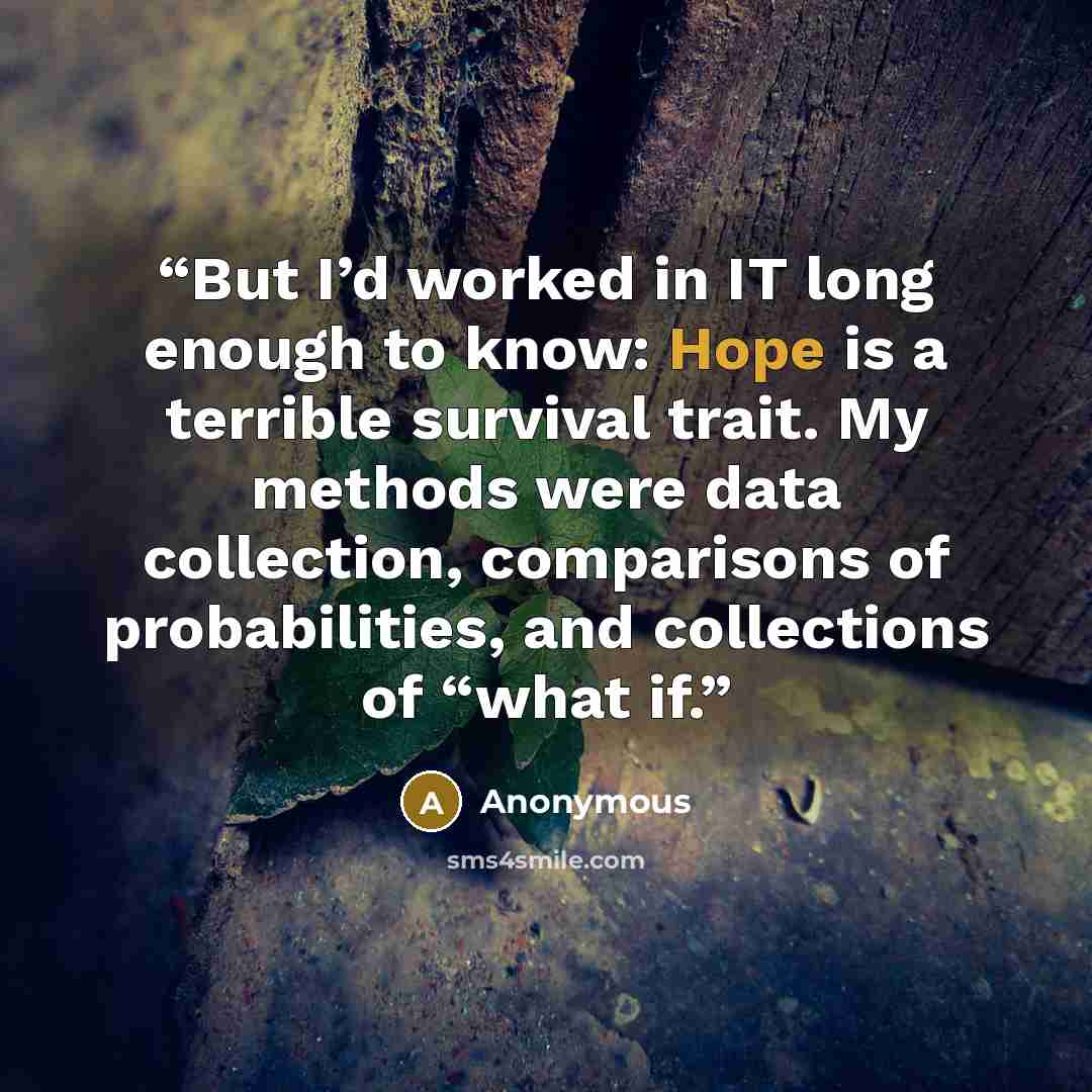 “But I’d worked in IT long enough to know: Hope is a terrible survival trait. My methods were data collection, comparisons of probabilities, and collections of “what if.” quote by Anonymous