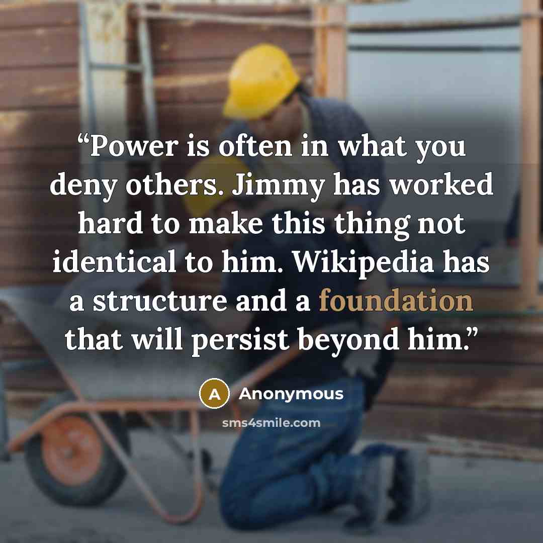 “Power is often in what you deny others. Jimmy has worked hard to make this thing not identical to him. Wikipedia has a structure and a foundation that will persist beyond him.” quote by Anonymous