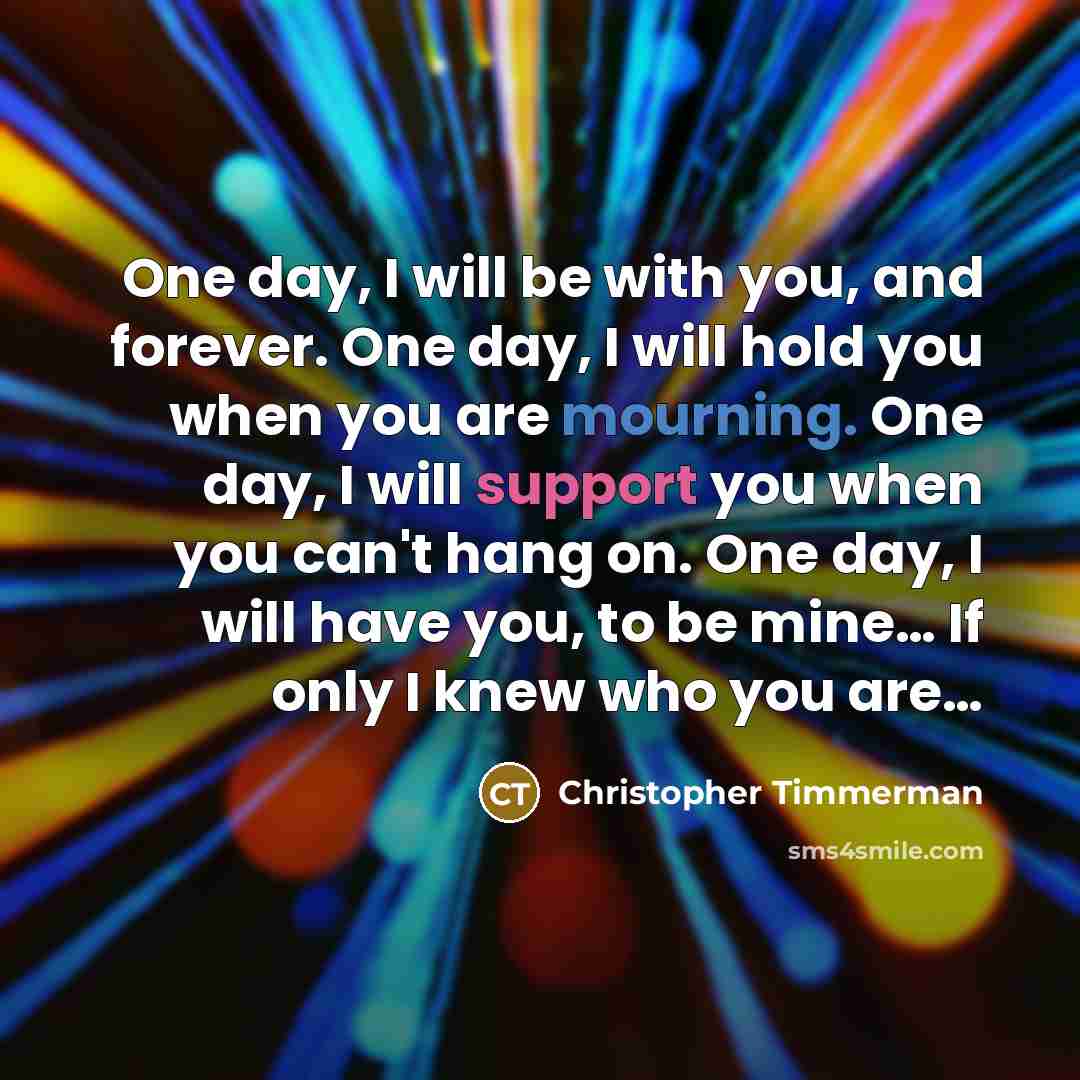 “One day, I will be with you, and forever. One day, I will hold you when you are mourning. One day, I will support you when you can't hang on. One day, I will have you, to be mine… If only I knew who you are…” quote by Christopher Timmerman