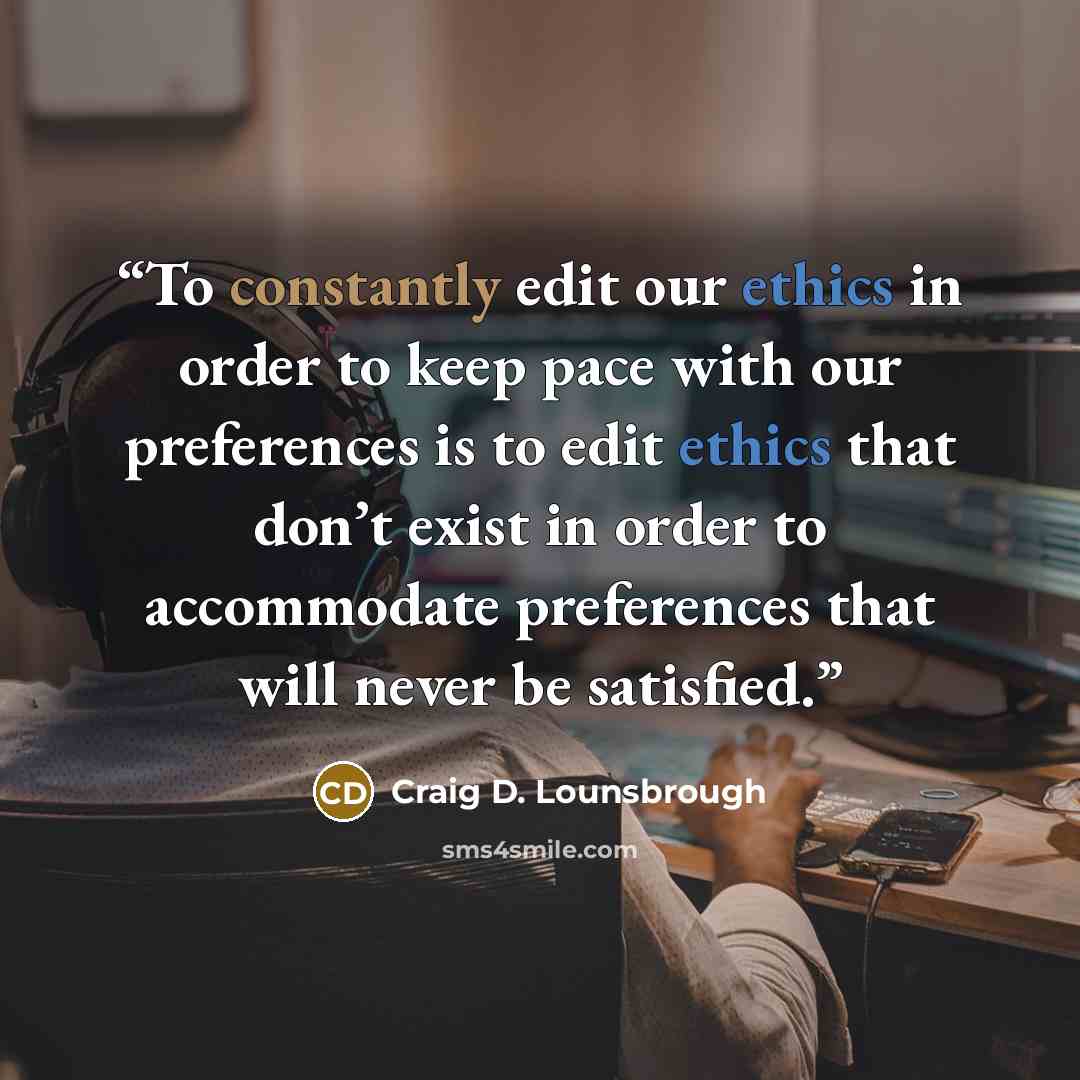 “To constantly edit our ethics in order to keep pace with our preferences is to edit ethics that don’t exist in order to accommodate preferences that will never be satisfied.” quote by Craig D. Lounsbrough