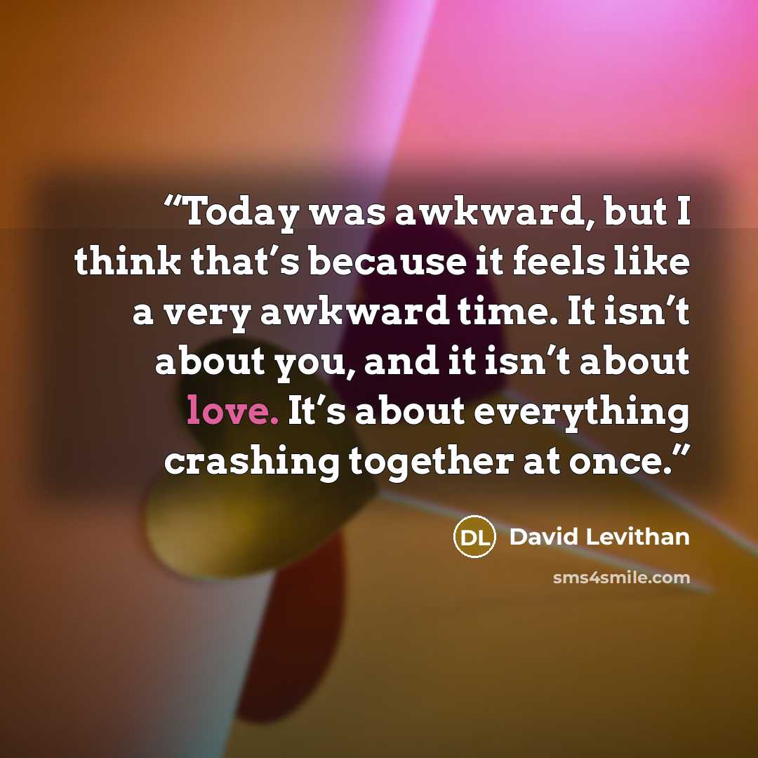 “Today was awkward, but I think that’s because it feels like a very awkward time. It isn’t about you, and it isn’t about love. It’s about everything crashing together at once.” quote by David Levithan