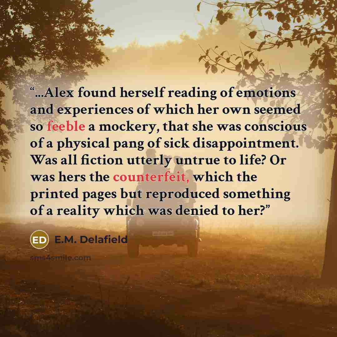 “...Alex found herself reading of emotions and experiences of which her own seemed so feeble a mockery, that she was conscious of a physical pang of sick disappointment. Was all fiction utterly untrue to life? Or was hers the counterfeit, which the printed pages but reproduced something of a…” quote by E.M. Delafield