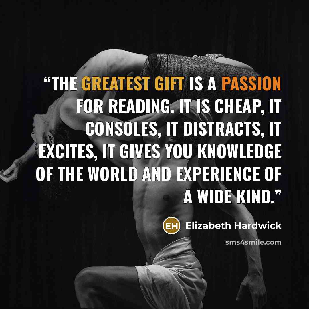 “The greatest gift is a passion for reading. It is cheap, it consoles, it distracts, it excites, it gives you knowledge of the world and experience of a wide kind.” quote by Elizabeth Hardwick