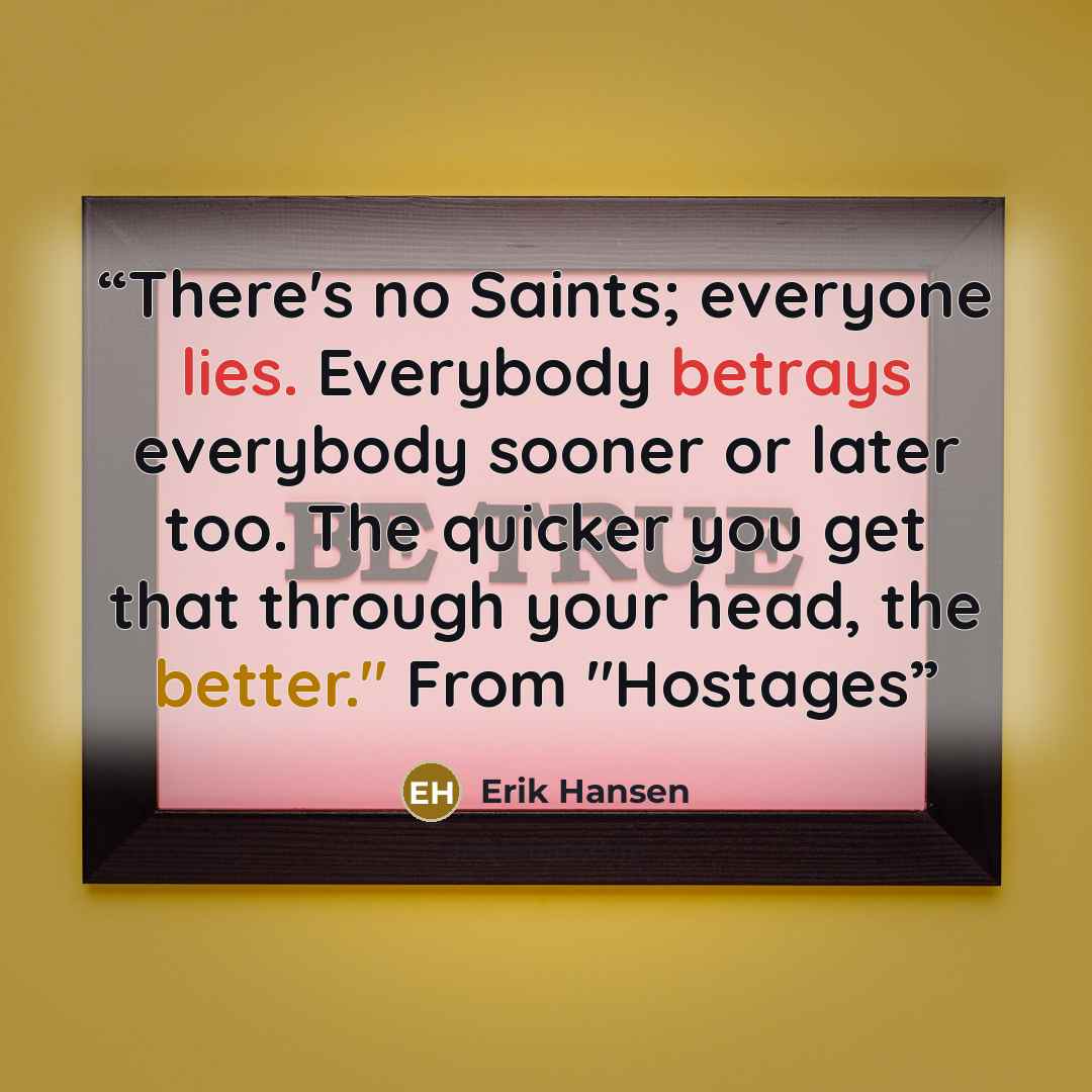“There's no Saints; everyone lies. Everybody betrays everybody sooner or later too. The quicker you get that through your head, the better." From "Hostages” quote by Erik Hansen