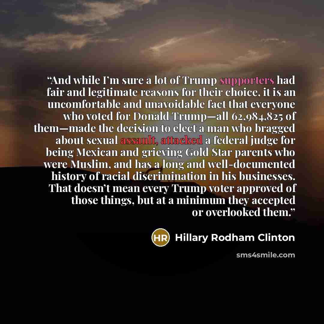 “And while I’m sure a lot of Trump supporters had fair and legitimate reasons for their choice, it is an uncomfortable and unavoidable fact that everyone who voted for Donald Trump—all 62,984,825 of them—made the decision to elect a man who bragged about sexual assault, attacked a federal judge for…” quote by Hillary Rodham Clinton