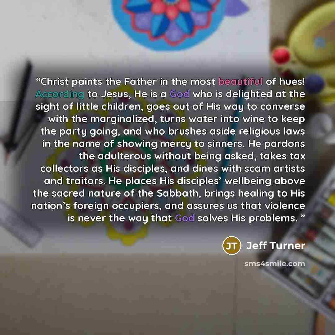 “Christ paints the Father in the most beautiful of hues! According to Jesus, He is a God who is delighted at the sight of little children, goes out of His way to converse with the marginalized, turns water into wine to keep the party going, and who brushes aside religious laws in the name of…” quote by Jeff Turner