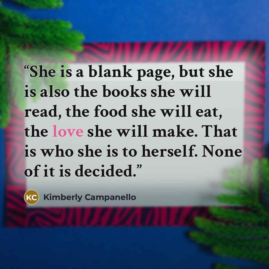 “She is a blank page, but she is also the books she will read, the food she will eat, the love she will make. That is who she is to herself. None of it is decided.” quote by Kimberly Campanello
