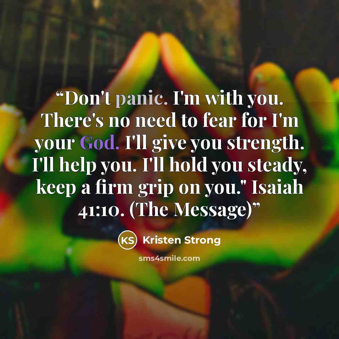“Don't panic. I'm with you. There's no need to fear for I'm your God. I'll give you strength. I'll help you. I'll hold you steady, keep a firm grip on you." Isaiah 41:10. (The Message)” quote by Kristen Strong