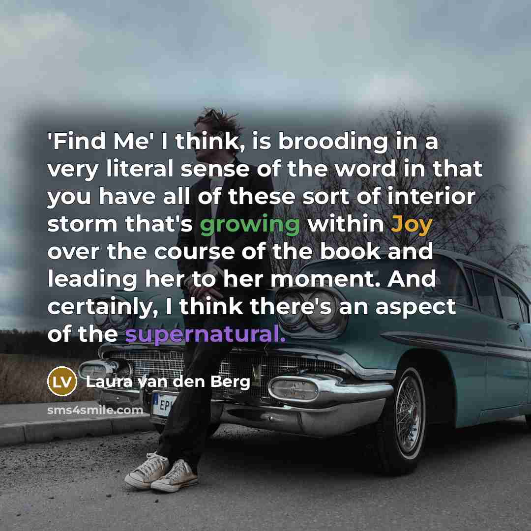 “'Find Me' I think, is brooding in a very literal sense of the word in that you have all of these sort of interior storm that's growing within Joy over the course of the book and leading her to her moment. And certainly, I think there's an aspect of the supernatural.” quote by Laura van den Berg