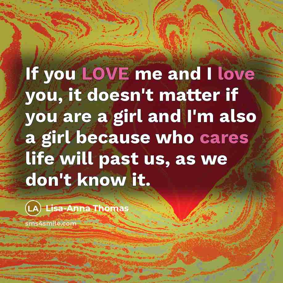 “If you LOVE me and I love you, it doesn't matter if you are a girl and I'm also a girl because who cares life will past us, as we don't know it.” quote by Lisa-Anna Thomas