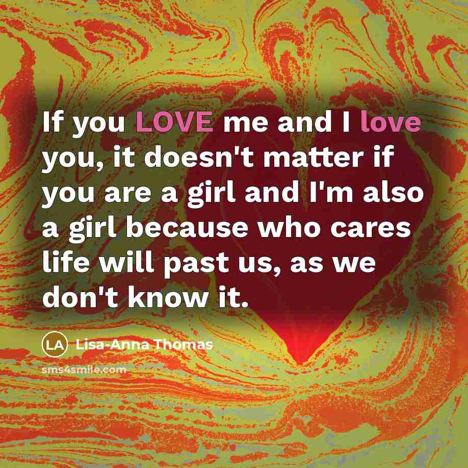 “If you LOVE me and I love you, it doesn't matter if you are a girl and I'm also a girl because who cares life will past us, as we don't know it.” quote by Lisa-Anna Thomas