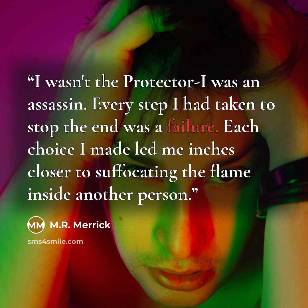 “I wasn't the Protector-I was an assassin. Every step I had taken to stop the end was a failure. Each choice I made led me inches closer to suffocating the flame inside another person.” quote by M.R. Merrick