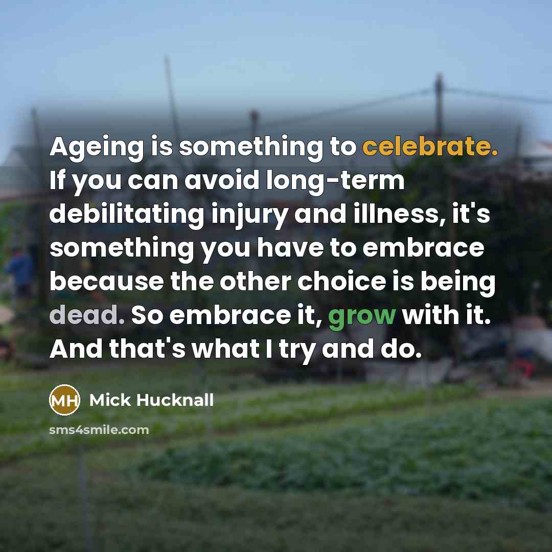 “Ageing is something to celebrate. If you can avoid long-term debilitating injury and illness, it's something you have to embrace because the other choice is being dead. So embrace it, grow with it. And that's what I try and do.” quote by Mick Hucknall