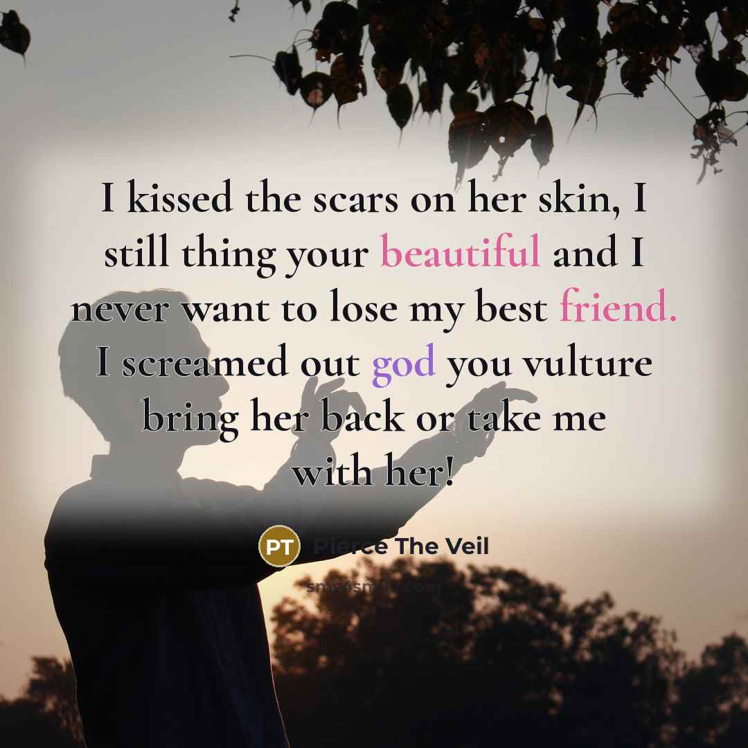 “I kissed the scars on her skin, I still thing your beautiful and I never want to lose my best friend. I screamed out god you vulture bring her back or take me with her!” quote by Pierce The Veil