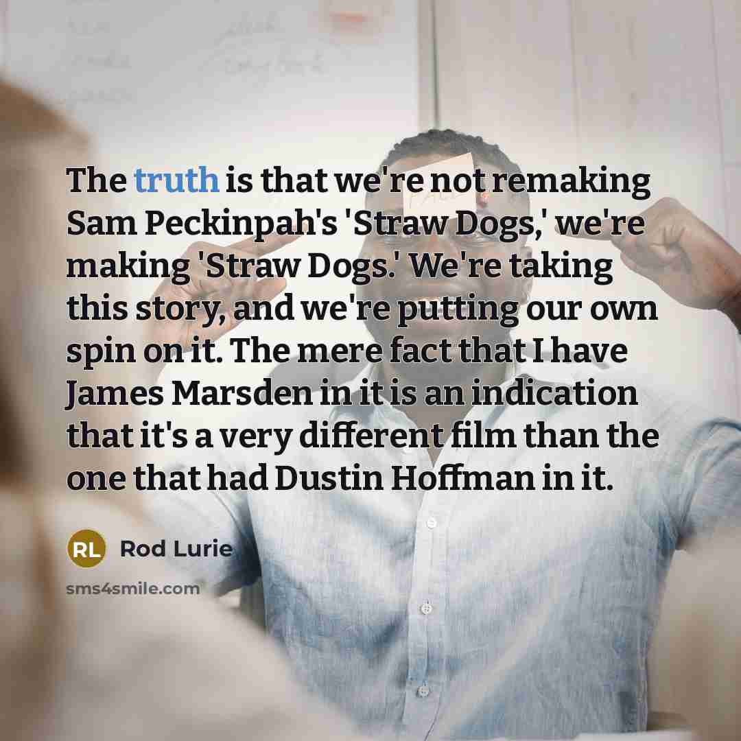 “The truth is that we're not remaking Sam Peckinpah's 'Straw Dogs,' we're making 'Straw Dogs.' We're taking this story, and we're putting our own spin on it. The mere fact that I have James Marsden in it is an indication that it's a very different film than the one that had Dustin Hoffman in it.” quote by Rod Lurie