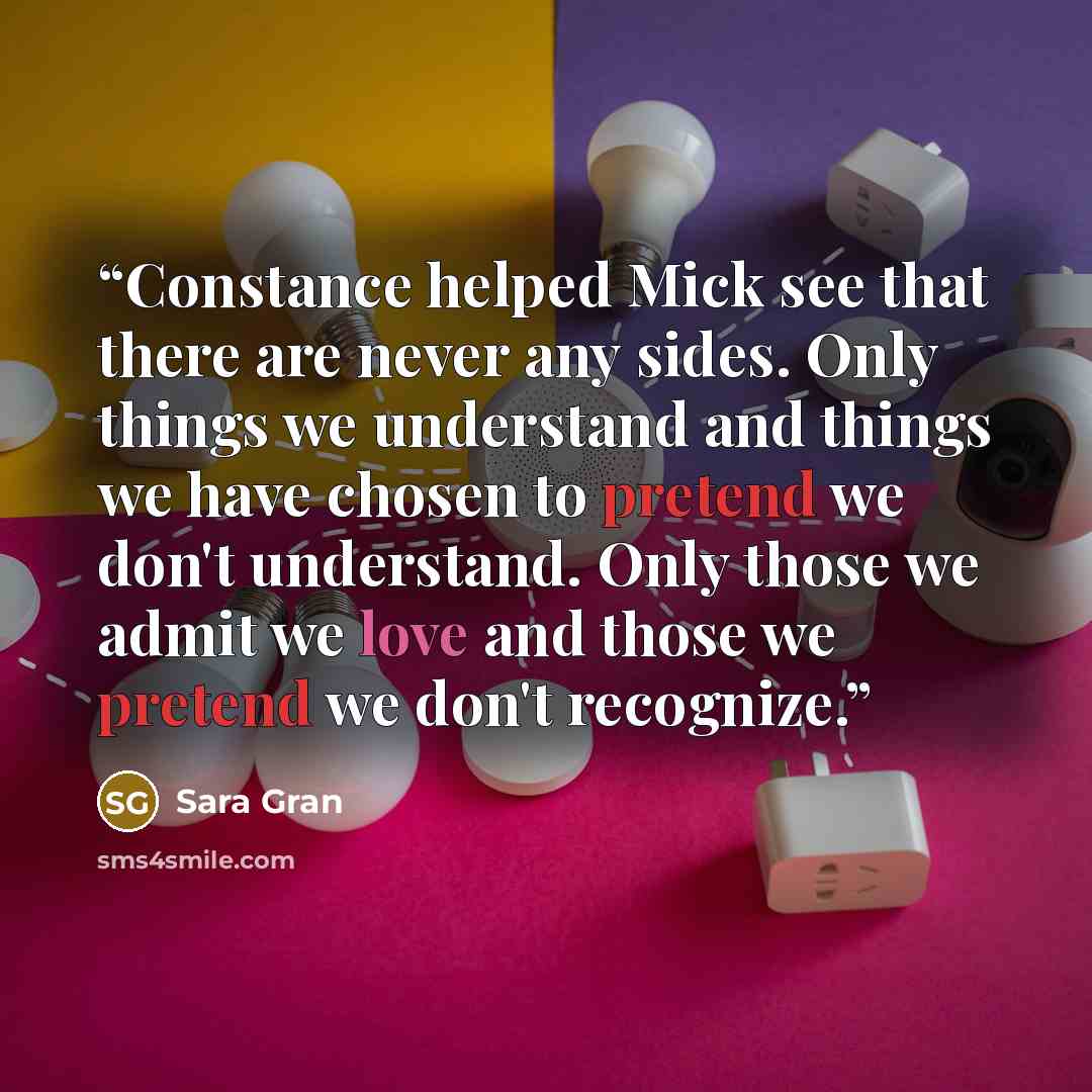 “Constance helped Mick see that there are never any sides. Only things we understand and things we have chosen to pretend we don't understand. Only those we admit we love and those we pretend we don't recognize.” quote by Sara Gran