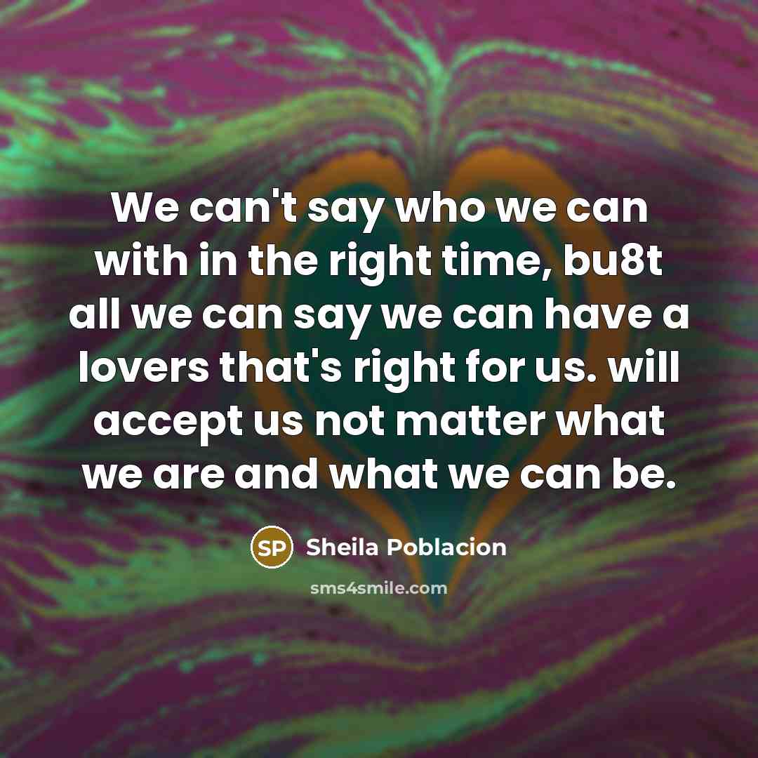 “We can't say who we can with in the right time, bu8t all we can say we can have a lovers that's right for us. will accept us not matter what we are and what we can be.” quote by Sheila Poblacion