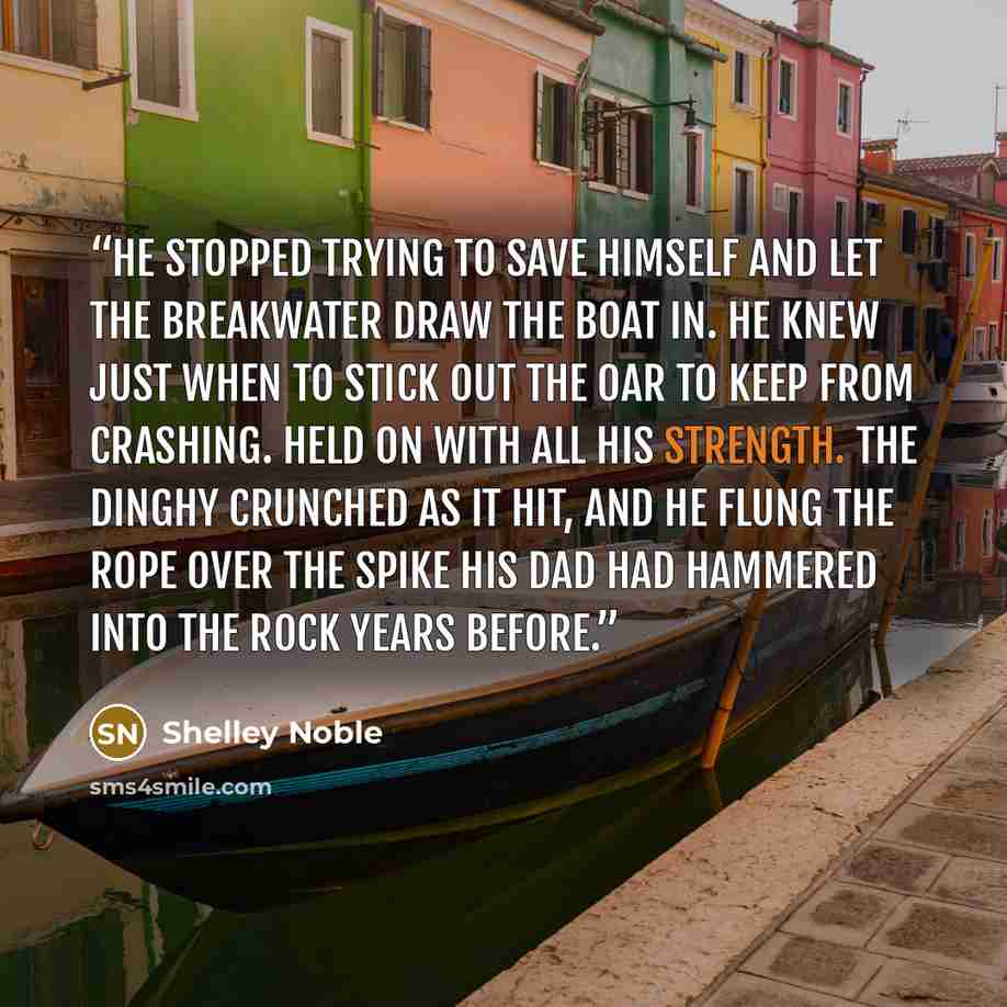 “He stopped trying to save himself and let the breakwater draw the boat in. He knew just when to stick out the oar to keep from crashing. Held on with all his strength. The dinghy crunched as it hit, and he flung the rope over the spike his dad had hammered into the rock years before.” quote by Shelley Noble