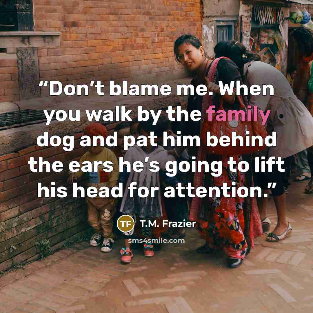 “Don’t blame me. When you walk by the family dog and pat him behind the ears he’s going to lift his head for attention.” quote by T.M. Frazier