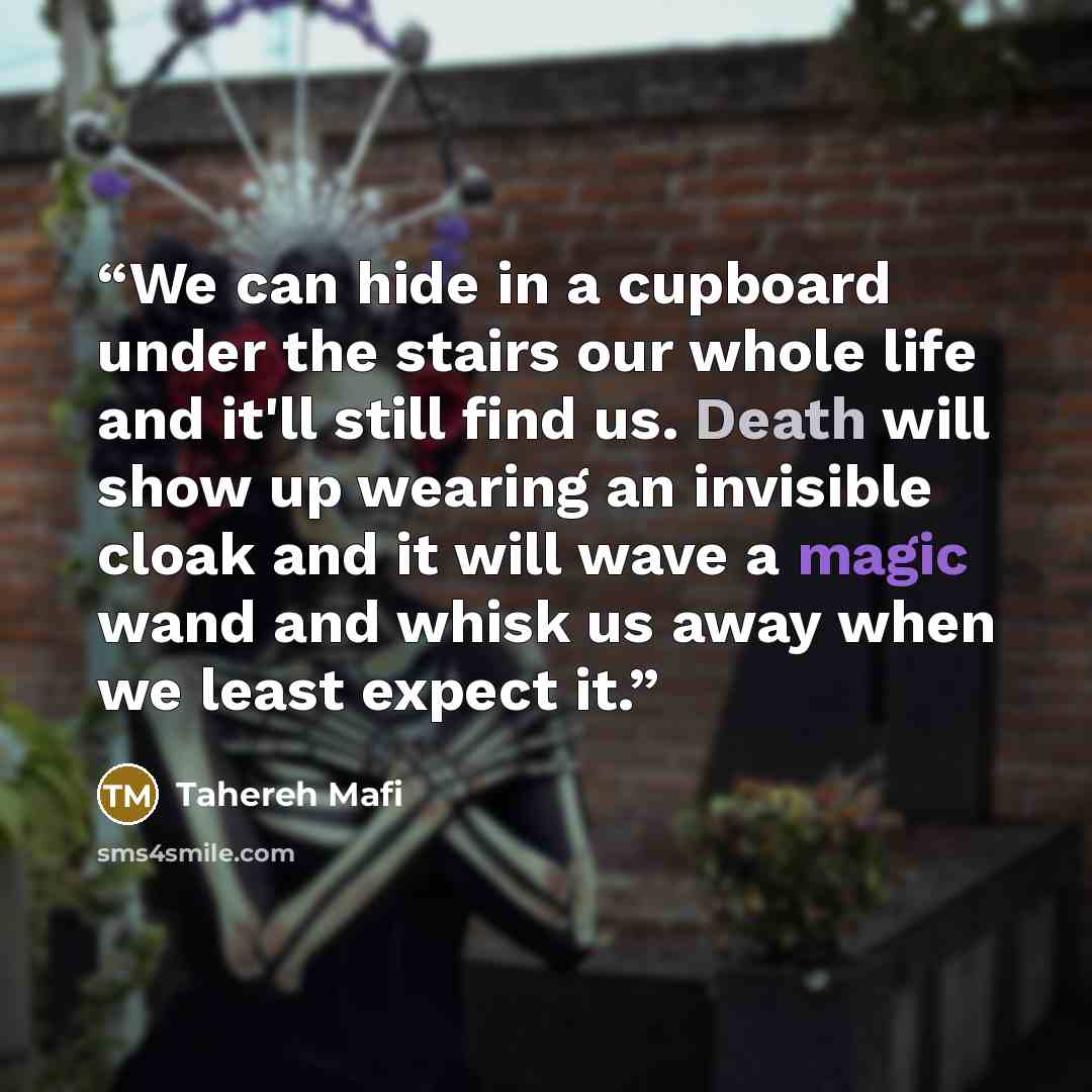 “We can hide in a cupboard under the stairs our whole life and it'll still find us. Death will show up wearing an invisible cloak and it will wave a magic wand and whisk us away when we least expect it.” quote by Tahereh Mafi