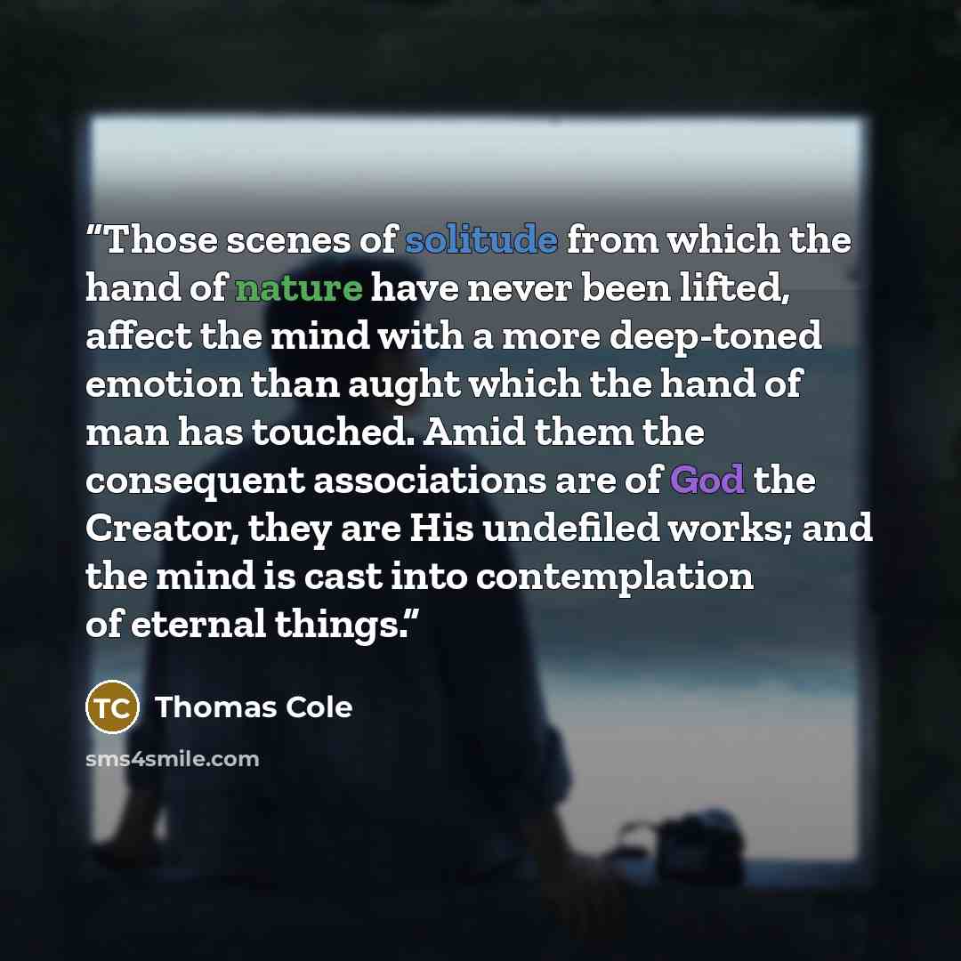 “Those scenes of solitude from which the hand of nature have never been lifted, affect the mind with a more deep-toned emotion than aught which the hand of man has touched. Amid them the consequent associations are of God the Creator, they are His undefiled works; and the mind is cast into…” quote by Thomas Cole