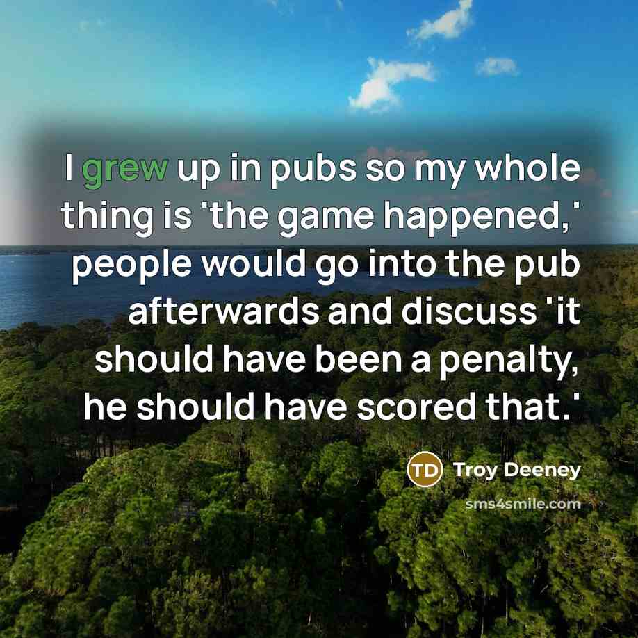 “I grew up in pubs so my whole thing is 'the game happened,' people would go into the pub afterwards and discuss 'it should have been a penalty, he should have scored that.'” quote by Troy Deeney