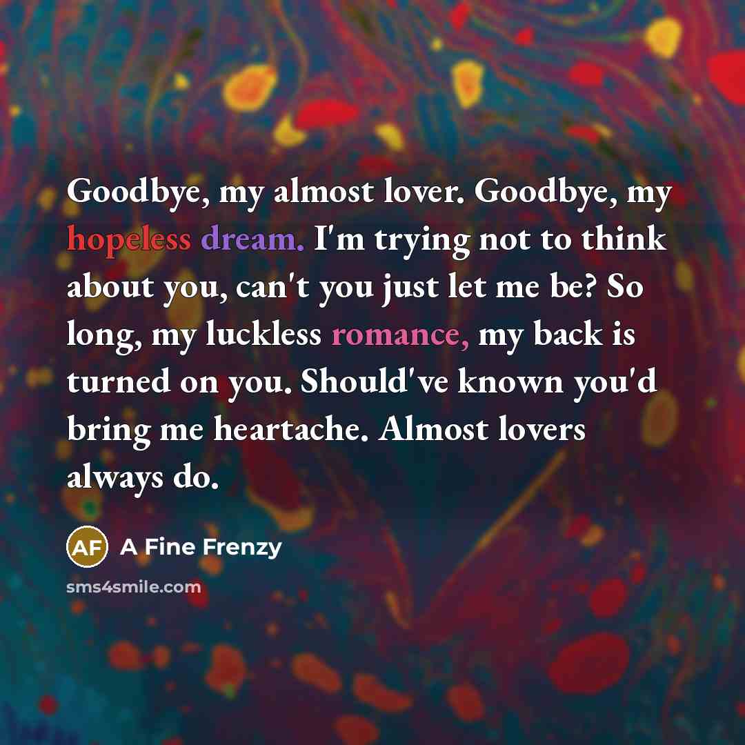 “Goodbye, my almost lover. Goodbye, my hopeless dream. I'm trying not to think about you, can't you just let me be? So long, my luckless romance, my back is turned on you. Should've known you'd bring me heartache. Almost lovers always do.” quote by A Fine Frenzy