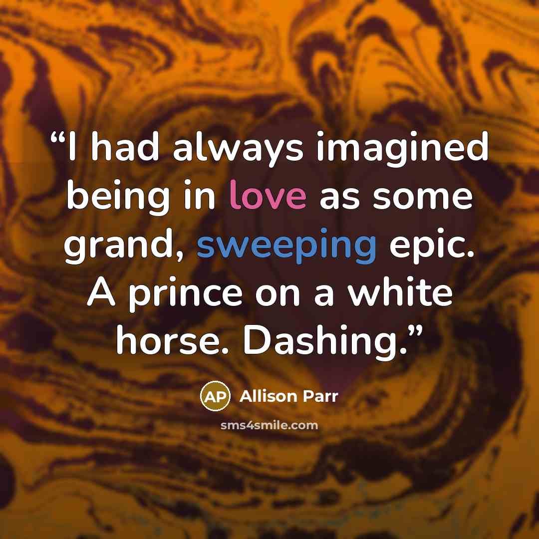 “I had always imagined being in love as some grand, sweeping epic. A prince on a white horse. Dashing.” quote by Allison Parr