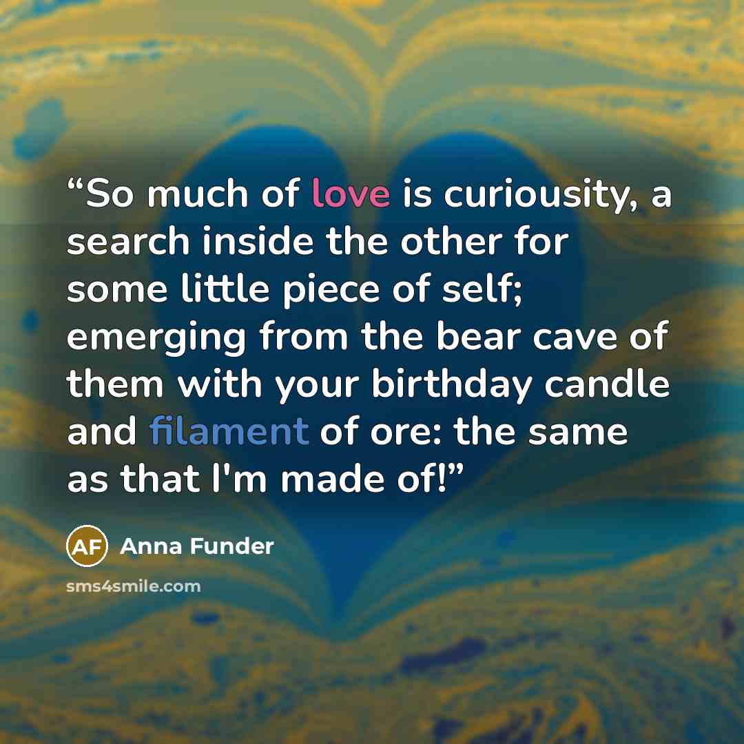 “So much of love is curiousity, a search inside the other for some little piece of self; emerging from the bear cave of them with your birthday candle and filament of ore: the same as that I'm made of!” quote by Anna Funder