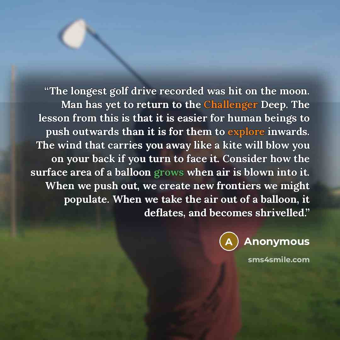 “The longest golf drive recorded was hit on the moon. Man has yet to return to the Challenger Deep. The lesson from this is that it is easier for human beings to push outwards than it is for them to explore inwards. The wind that carries you away like a kite will blow you on your back if you turn…” quote by Anonymous